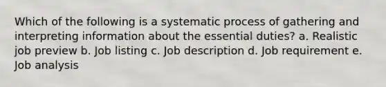 Which of the following is a systematic process of gathering and interpreting information about the essential duties? a. Realistic job preview b. Job listing c. Job description d. Job requirement e. Job analysis