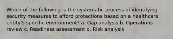 Which of the following is the systematic process of identifying security measures to afford protections based on a healthcare entity's specific environment? a. Gap analysis b. Operations review c. Readiness assessment d. Risk analysis