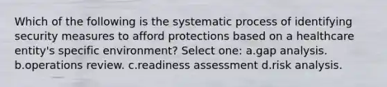 Which of the following is the systematic process of identifying security measures to afford protections based on a healthcare entity's specific environment? Select one: a.gap analysis. b.operations review. c.readiness assessment d.risk analysis.