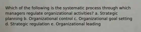 Which of the following is the systematic process through which managers regulate organizational activities? a. Strategic planning b. Organizational control c. Organizational goal setting d. Strategic regulation e. Organizational leading