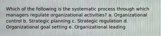 Which of the following is the systematic process through which managers regulate organizational activities? a. Organizational control b. Strategic planning c. Strategic regulation d. Organizational goal setting e. Organizational leading