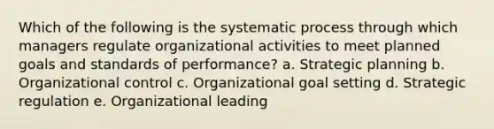 Which of the following is the systematic process through which managers regulate organizational activities to meet planned goals and standards of performance? a. Strategic planning b. Organizational control c. Organizational goal setting d. Strategic regulation e. Organizational leading