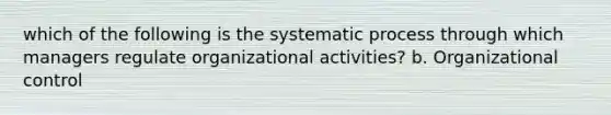 which of the following is the systematic process through which managers regulate organizational activities? b. Organizational control