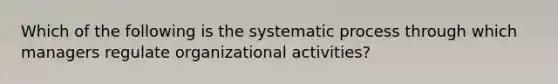 Which of the following is the systematic process through which managers regulate organizational activities?