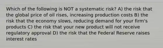 Which of the following is NOT a systematic risk? A) the risk that the global price of oil rises, increasing production costs B) the risk that the economy slows, reducing demand for your firm's products C) the risk that your new product will not receive regulatory approval D) the risk that the Federal Reserve raises interest rates