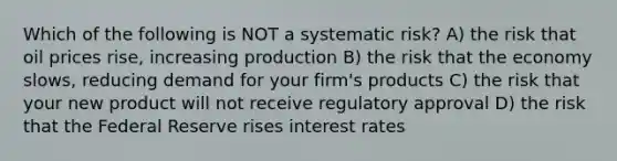 Which of the following is NOT a systematic risk? A) the risk that oil prices rise, increasing production B) the risk that the economy slows, reducing demand for your firm's products C) the risk that your new product will not receive regulatory approval D) the risk that the Federal Reserve rises interest rates