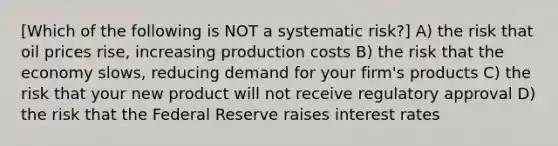 [Which of the following is NOT a systematic risk?] A) the risk that oil prices rise, increasing production costs B) the risk that the economy slows, reducing demand for your firm's products C) the risk that your new product will not receive regulatory approval D) the risk that the Federal Reserve raises interest rates