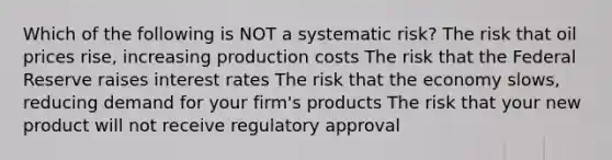 Which of the following is NOT a systematic risk? The risk that oil prices rise, increasing production costs The risk that the Federal Reserve raises interest rates The risk that the economy slows, reducing demand for your firm's products The risk that your new product will not receive regulatory approval