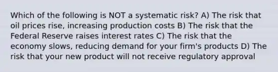 Which of the following is NOT a systematic risk? A) The risk that oil prices rise, increasing production costs B) The risk that the Federal Reserve raises interest rates C) The risk that the economy slows, reducing demand for your firm's products D) The risk that your new product will not receive regulatory approval