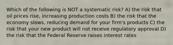 Which of the following is NOT a systematic risk? A) the risk that oil prices rise, increasing production costs B) the risk that the economy slows, reducing demand for your firm's products C) the risk that your new product will not receive regulatory approval D) the risk that the Federal Reserve raises interest rates