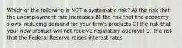 Which of the following is NOT a systematic risk? A) the risk that the unemployment rate increases B) the risk that the economy slows, reducing demand for your firm's products C) the risk that your new product will not receive regulatory approval D) the risk that the Federal Reserve raises interest rates