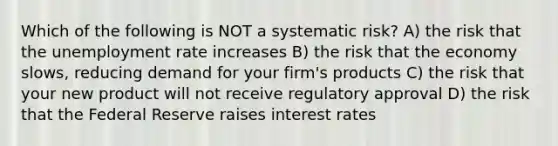 Which of the following is NOT a systematic risk? A) the risk that the unemployment rate increases B) the risk that the economy slows, reducing demand for your firm's products C) the risk that your new product will not receive regulatory approval D) the risk that the Federal Reserve raises interest rates