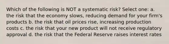 Which of the following is NOT a systematic risk? Select one: a. the risk that the economy slows, reducing demand for your firm's products b. the risk that oil prices rise, increasing production costs c. the risk that your new product will not receive regulatory approval d. the risk that the Federal Reserve raises interest rates