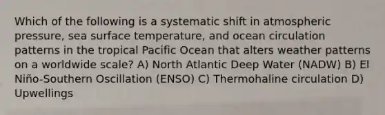 Which of the following is a systematic shift in atmospheric pressure, sea surface temperature, and ocean circulation patterns in the tropical Pacific Ocean that alters weather patterns on a worldwide scale? A) North Atlantic Deep Water (NADW) B) El Niño-Southern Oscillation (ENSO) C) Thermohaline circulation D) Upwellings