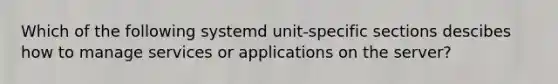 Which of the following systemd unit-specific sections descibes how to manage services or applications on the server?