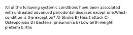 All of the following systemic conditions have been associated with untreated advanced periodontal diseases except one.Which condition is the exception? A) Stroke B) Heart attack C) Osteoporosis D) Bacterial pneumonia E) Low-birth-weight preterm births