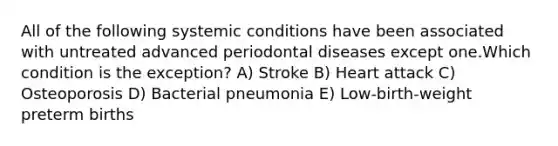 All of the following systemic conditions have been associated with untreated advanced periodontal diseases except one.Which condition is the exception? A) Stroke B) Heart attack C) Osteoporosis D) Bacterial pneumonia E) Low-birth-weight preterm births