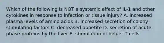 Which of the following is NOT a systemic effect of IL-1 and other cytokines in response to infection or tissue injury? A. increased plasma levels of amino acids B. increased secretion of colony-stimulating factors C. decreased appetite D. secretion of acute-phase proteins by the liver E. stimulation of helper T cells