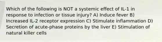 Which of the following is NOT a systemic effect of IL-1 in response to infection or tissue injury? A) Induce fever B) Increased IL-2 receptor expression C) Stimulate inflammation D) Secretion of acute-phase proteins by the liver E) Stimulation of natural killer cells