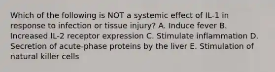 Which of the following is NOT a systemic effect of IL-1 in response to infection or tissue injury? A. Induce fever B. Increased IL-2 receptor expression C. Stimulate inflammation D. Secretion of acute-phase proteins by the liver E. Stimulation of natural killer cells