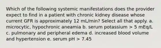 Which of the following systemic manifestations does the provider expect to find in a patient with chronic kidney disease whose current GFR is approximately 12 mL/min? Select all that apply. a. microcytic, hypochronic aneamia b. serum potassium > 5 mEq/L c. pulmonary and peripheral edema d. increased blood volume and hypertension e. serum pH > 7.45