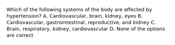 Which of the following systems of the body are affected by hypertension? A. Cardiovascular, brain, kidney, eyes B. Cardiovascular, gastrointestinal, reproductive, and kidney C. Brain, respiratory, kidney, cardiovascular D. None of the options are correct