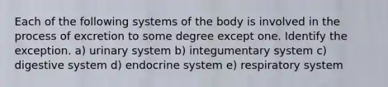 Each of the following systems of the body is involved in the process of excretion to some degree except one. Identify the exception. a) urinary system b) integumentary system c) digestive system d) endocrine system e) respiratory system