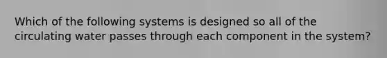 Which of the following systems is designed so all of the circulating water passes through each component in the system?