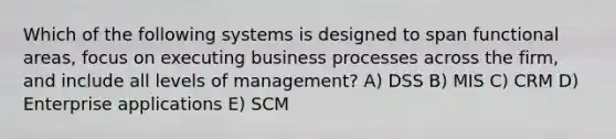 Which of the following systems is designed to span functional areas, focus on executing business processes across the firm, and include all levels of management? A) DSS B) MIS C) CRM D) Enterprise applications E) SCM