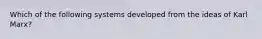 Which of the following systems developed from the ideas of Karl Marx?