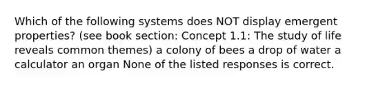 Which of the following systems does NOT display emergent properties? (see book section: Concept 1.1: The study of life reveals common themes) a colony of bees a drop of water a calculator an organ None of the listed responses is correct.