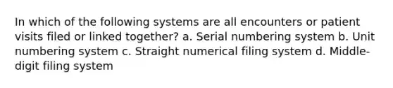 In which of the following systems are all encounters or patient visits filed or linked together? a. Serial numbering system b. Unit numbering system c. Straight numerical filing system d. Middle-digit filing system