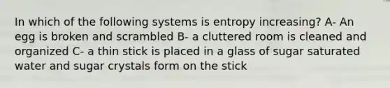 In which of the following systems is entropy increasing? A- An egg is broken and scrambled B- a cluttered room is cleaned and organized C- a thin stick is placed in a glass of sugar saturated water and sugar crystals form on the stick