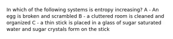 In which of the following systems is entropy increasing? A - An egg is broken and scrambled B - a cluttered room is cleaned and organized C - a thin stick is placed in a glass of sugar saturated water and sugar crystals form on the stick