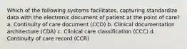 Which of the following systems facilitates, capturing standardize data with the electronic document of patient at the point of care? a. Continuity of care document (CCD) b. Clinical documentation architecture (CDA) c. Clinical care classification (CCC) d. Continuity of care record (CCR)