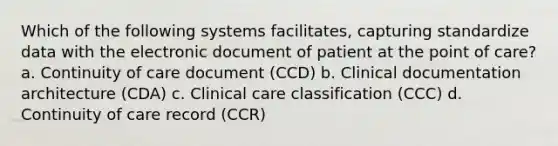 Which of the following systems facilitates, capturing standardize data with the electronic document of patient at the point of care? a. Continuity of care document (CCD) b. Clinical documentation architecture (CDA) c. Clinical care classification (CCC) d. Continuity of care record (CCR)