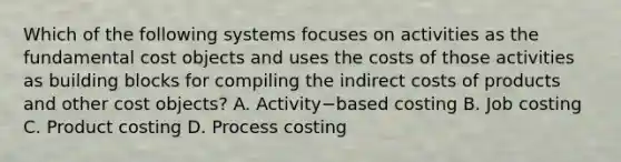 Which of the following systems focuses on activities as the fundamental cost objects and uses the costs of those activities as building blocks for compiling the indirect costs of products and other cost​ objects? A. Activity−based costing B. Job costing C. Product costing D. Process costing