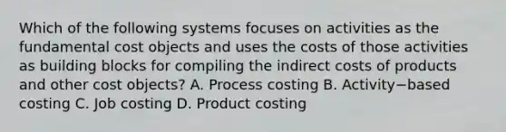 Which of the following systems focuses on activities as the fundamental cost objects and uses the costs of those activities as building blocks for compiling the indirect costs of products and other cost​ objects? A. Process costing B. Activity−based costing C. Job costing D. Product costing