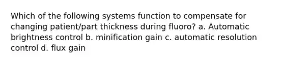 Which of the following systems function to compensate for changing patient/part thickness during fluoro? a. Automatic brightness control b. minification gain c. automatic resolution control d. flux gain