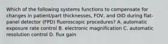 Which of the following systems functions to compensate for changes in patient/part thicknesses, FOV, and OID during flat-panel detector (FPD) fluoroscopic procedures? A. automatic exposure rate control B. electronic magnification C. automatic resolution control D. flux gain