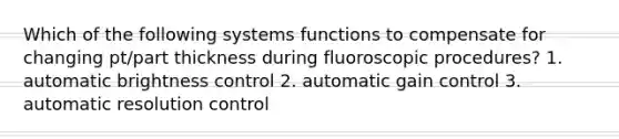 Which of the following systems functions to compensate for changing pt/part thickness during fluoroscopic procedures? 1. automatic brightness control 2. automatic gain control 3. automatic resolution control