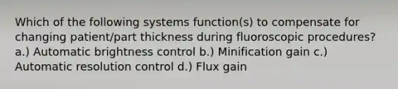 Which of the following systems function(s) to compensate for changing patient/part thickness during fluoroscopic procedures? a.) Automatic brightness control b.) Minification gain c.) Automatic resolution control d.) Flux gain