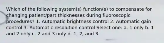 Which of the following system(s) function(s) to compensate for changing patient/part thicknesses during fluoroscopic procedures? 1. Automatic brightness control 2. Automatic gain control 3. Automatic resolution control Select one: a. 1 only b. 1 and 2 only c. 2 and 3 only d. 1, 2, and 3