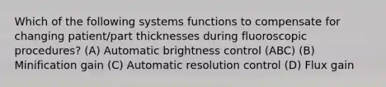 Which of the following systems functions to compensate for changing patient/part thicknesses during fluoroscopic procedures? (A) Automatic brightness control (ABC) (B) Minification gain (C) Automatic resolution control (D) Flux gain