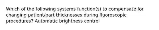 Which of the following systems function(s) to compensate for changing patient/part thicknesses during fluoroscopic procedures? Automatic brightness control