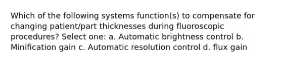 Which of the following systems function(s) to compensate for changing patient/part thicknesses during fluoroscopic procedures? Select one: a. Automatic brightness control b. Minification gain c. Automatic resolution control d. flux gain