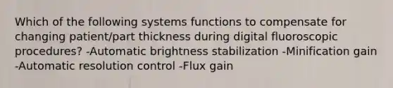 Which of the following systems functions to compensate for changing patient/part thickness during digital fluoroscopic procedures? -Automatic brightness stabilization -Minification gain -Automatic resolution control -Flux gain