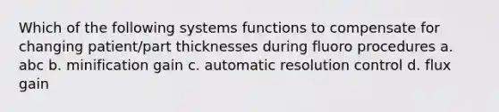 Which of the following systems functions to compensate for changing patient/part thicknesses during fluoro procedures a. abc b. minification gain c. automatic resolution control d. flux gain