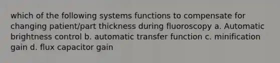 which of the following systems functions to compensate for changing patient/part thickness during fluoroscopy a. Automatic brightness control b. automatic transfer function c. minification gain d. flux capacitor gain