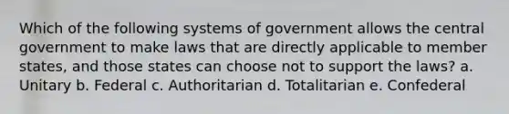 Which of the following systems of government allows the central government to make laws that are directly applicable to member states, and those states can choose not to support the laws? a. Unitary b. Federal c. Authoritarian d. Totalitarian e. Confederal